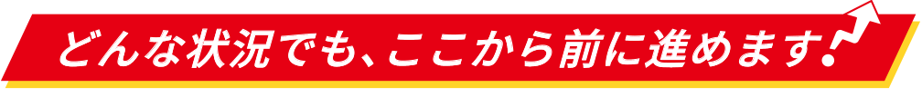 どんな状況でも、ここから前に進めます！